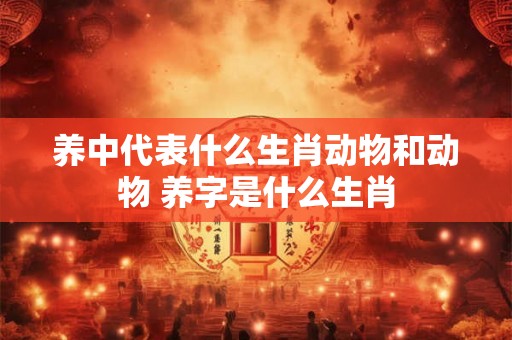 养中代表什么生肖动物和动物 养字是什么生肖 养中代表什么生肖动物和动物 养字是什么生肖