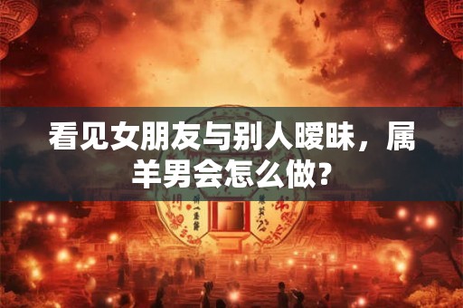 看见女朋友与别人暧昧，属羊男会怎么做？
