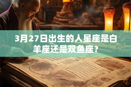 3月27日出生的人星座是白羊座还是双鱼座? 3月27日出生的人星座是白羊座还是双鱼座?