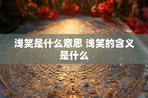 浅笑是什么意思 浅笑的含义是什么