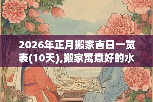 2026年正月搬家吉日一览表(10天),搬家寓意好的水果 2026年正月搬家吉日一览表(10天),搬家寓意好的水果