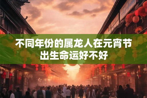 不同年份的属龙人在元宵节出生命运好不好 不同年份的属龙人在元宵节出生命运好不好