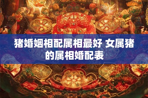 猪婚姻相配属相最好 女属猪的属相婚配表