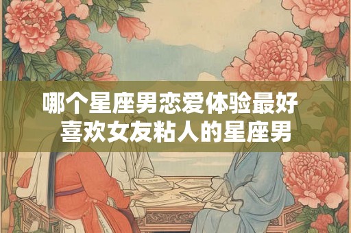 哪个星座男恋爱体验最好 喜欢女友粘人的星座男 哪个星座男恋爱体验最好 喜欢女友粘人的星座男