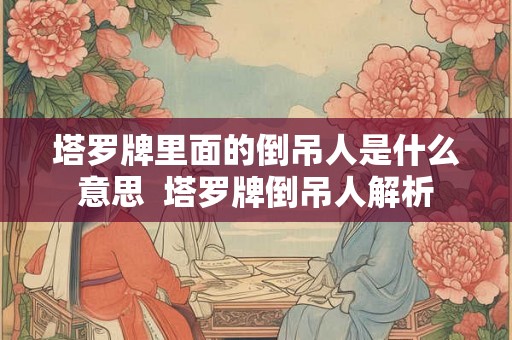 塔罗牌里面的倒吊人是什么意思 塔罗牌倒吊人解析 塔罗牌里面的倒吊人是什么意思 塔罗牌倒吊人解析