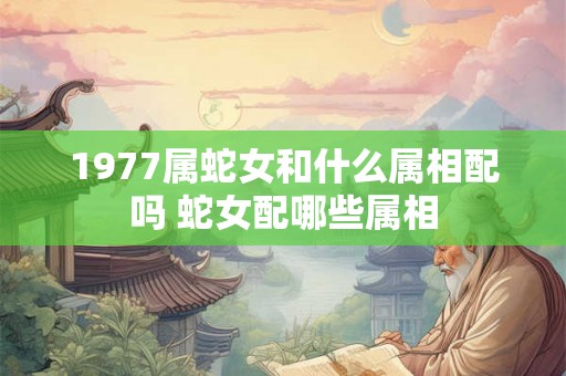 1977属蛇女和什么属相配吗 蛇女配哪些属相