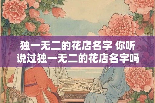 独一无二的花店名字 你听说过独一无二的花店名字吗 独一无二的花店名字 你听说过独一无二的花店名字吗