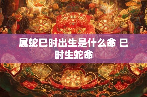 属蛇巳时出生是什么命 巳时生蛇命