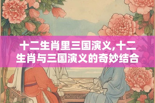 十二生肖里三国演义,十二生肖与三国演义的奇妙结合 十二生肖里三国演义,十二生肖与三国演义的奇妙结合