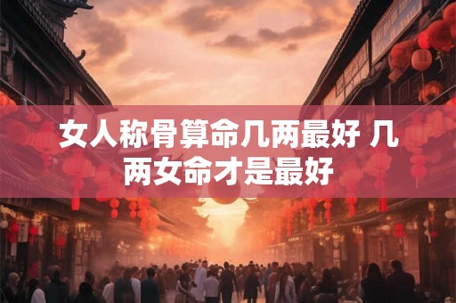 女人称骨算命几两最好 几两女命才是最好 女人称骨算命几两最好 几两女命才是最好