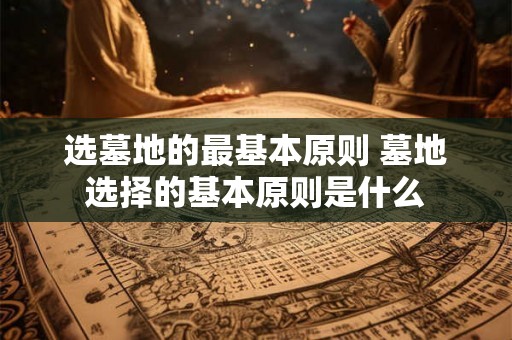 选墓地的最基本原则 墓地选择的基本原则是什么