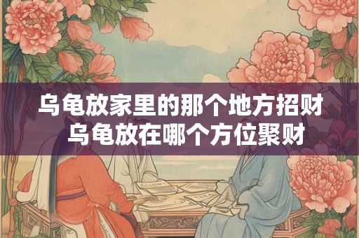 乌龟放家里的那个地方招财  乌龟放在哪个方位聚财
