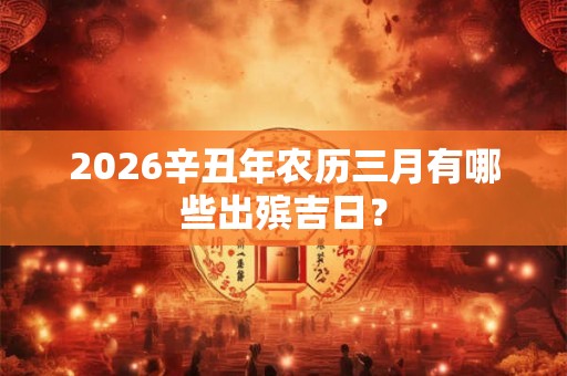 2026辛丑年农历三月有哪些出殡吉日？