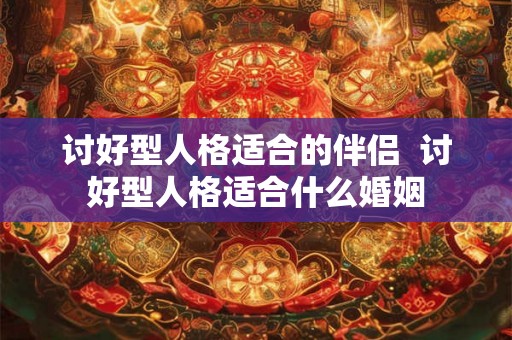 讨好型人格适合的伴侣  讨好型人格适合什么婚姻