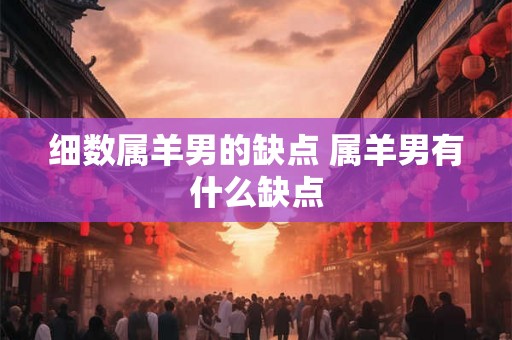 细数属羊男的缺点 属羊男有什么缺点 细数属羊男的缺点 属羊男有什么缺点