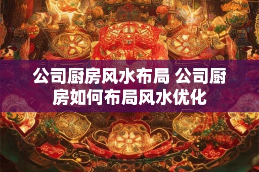 公司厨房风水布局 公司厨房如何布局风水优化 公司厨房风水布局 公司厨房如何布局风水优化