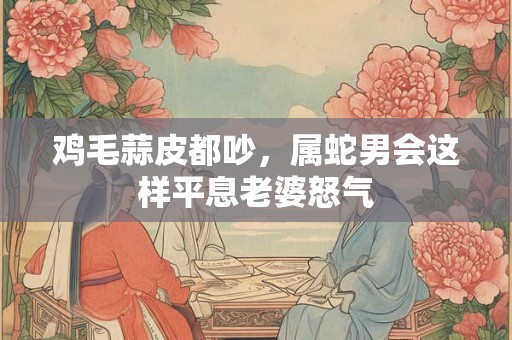 鸡毛蒜皮都吵，属蛇男会这样平息老婆怒气