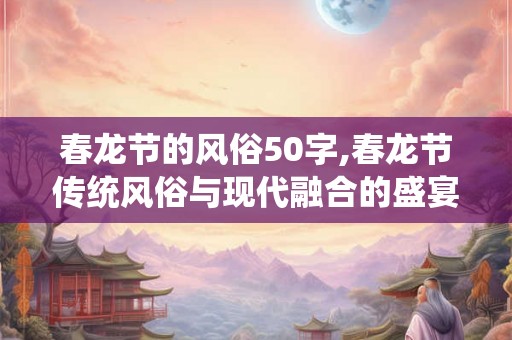 春龙节的风俗50字,春龙节传统风俗与现代融合的盛宴