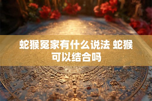 蛇猴冤家有什么说法 蛇猴可以结合吗