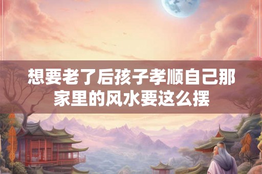想要老了后孩子孝顺自己那家里的风水要这么摆