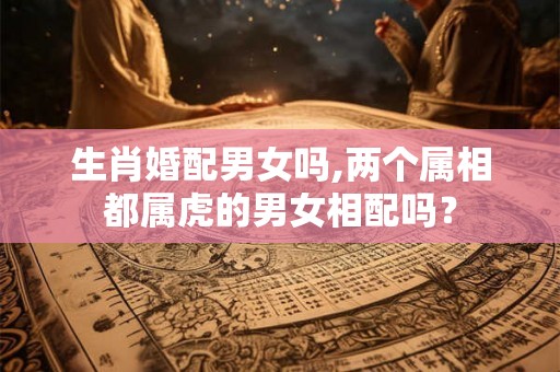 生肖婚配男女吗,两个属相都属虎的男女相配吗? 生肖婚配男女吗,两个属相都属虎的男女相配吗?