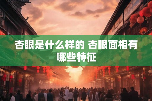 杏眼是什么样的 杏眼面相有哪些特征