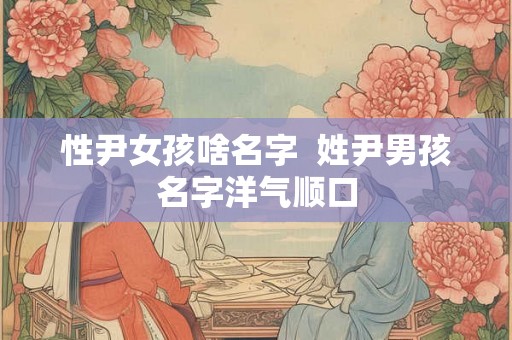 性尹女孩啥名字 姓尹男孩名字洋气顺口 性尹女孩啥名字 姓尹男孩名字洋气顺口