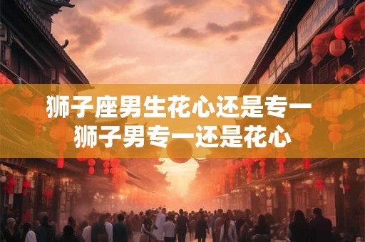 狮子座男生花心还是专一 狮子男专一还是花心