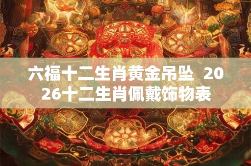 六福十二生肖黄金吊坠  2026十二生肖佩戴饰物表