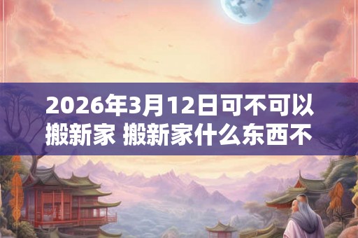 2026年3月12日可不可以搬新家 搬新家什么东西不能带 2026年3月12日可不可以搬新家 搬新家什么东西不能带