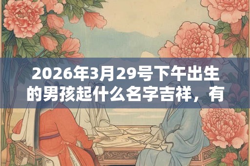 2026年3月29号下午出生的男孩起什么名字吉祥，有什么名字推荐？