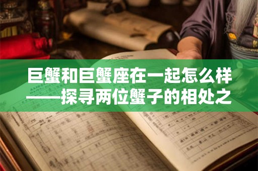 巨蟹和巨蟹座在一起怎么样——探寻两位蟹子的相处之道 巨蟹和巨蟹座在一起怎么样——探寻两位蟹子的相处之道