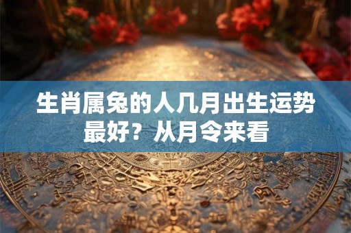 生肖属兔的人几月出生运势最好?从月令来看 生肖属兔的人几月出生运势最好?从月令来看
