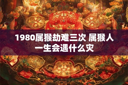 1980属猴劫难三次 属猴人一生会遇什么灾