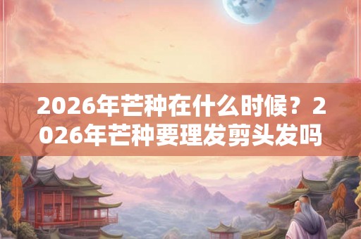 2026年芒种在什么时候？2026年芒种要理发剪头发吗？