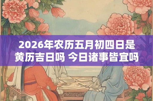 2026年农历五月初四日是黄历吉日吗 今日诸事皆宜吗