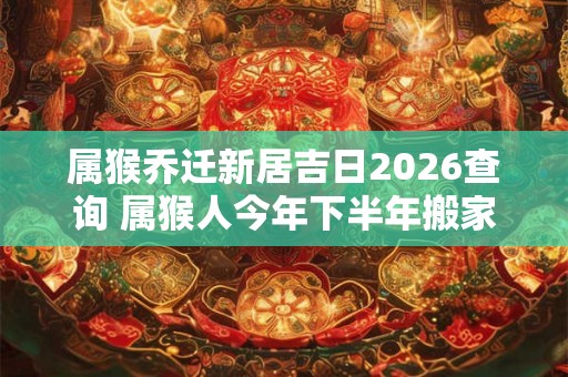 属猴乔迁新居吉日2026查询 属猴人今年下半年搬家吉利吗