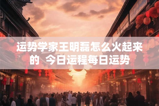 运势学家王明磊怎么火起来的  今日运程每日运势