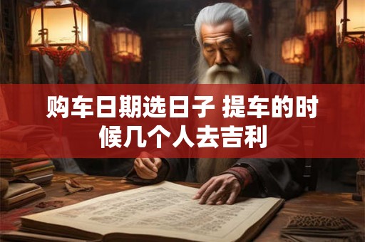 购车日期选日子 提车的时候几个人去吉利 购车日期选日子 提车的时候几个人去吉利