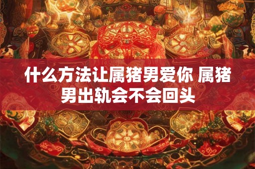 什么方法让属猪男爱你 属猪男出轨会不会回头