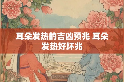 耳朵发热的吉凶预兆 耳朵发热好坏兆