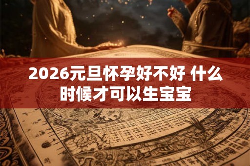 2026元旦怀孕好不好 什么时候才可以生宝宝 2026元旦怀孕好不好 什么时候才可以生宝宝