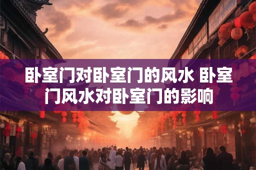卧室门对卧室门的风水 卧室门风水对卧室门的影响