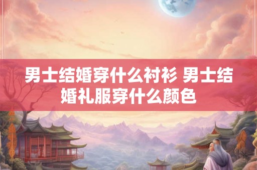 男士结婚穿什么衬衫 男士结婚礼服穿什么颜色 男士结婚穿什么衬衫 男士结婚礼服穿什么颜色