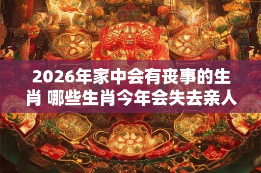 2026年家中会有丧事的生肖 哪些生肖今年会失去亲人