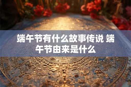 端午节有什么故事传说 端午节由来是什么