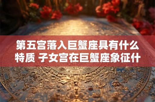 第五宫落入巨蟹座具有什么特质 子女宫在巨蟹座象征什么