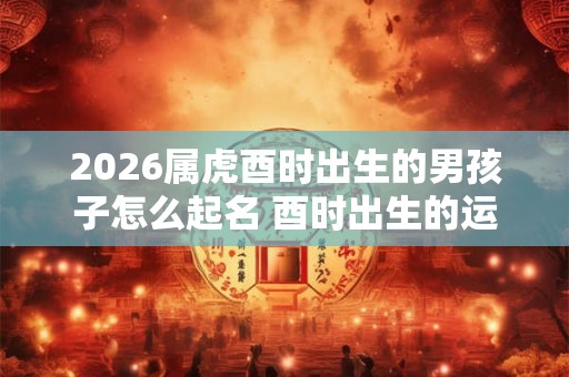 2026属虎酉时出生的男孩子怎么起名 酉时出生的运气怎么样