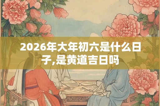 2026年大年初六是什么日子,是黄道吉日吗
