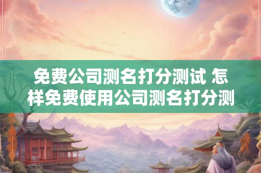 免费公司测名打分测试 怎样免费使用公司测名打分测试